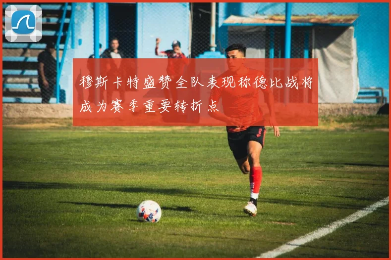 穆斯卡特盛赞全队表现称德比战将成为赛季重要转折点