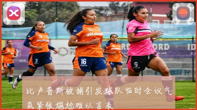 比卢普斯被捕引发球队临时会议气氛紧张尴尬难以言表