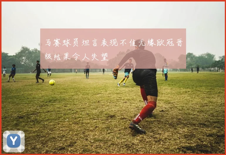 马赛球员坦言表现不佳无缘欧冠晋级结果令人失望