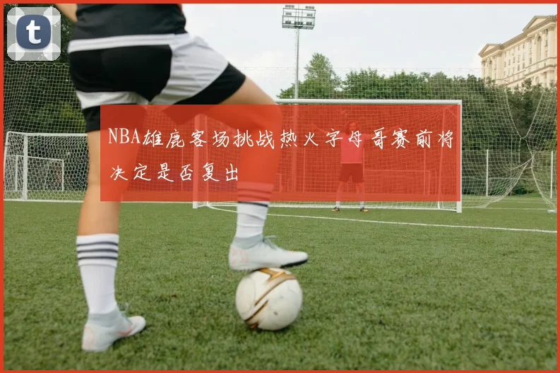 NBA雄鹿客场挑战热火字母哥赛前将决定是否复出