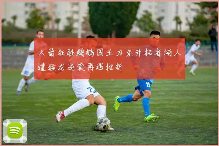 火箭狂胜鹈鹕国王力克开拓者湖人遭猛龙逆袭再遇挫折