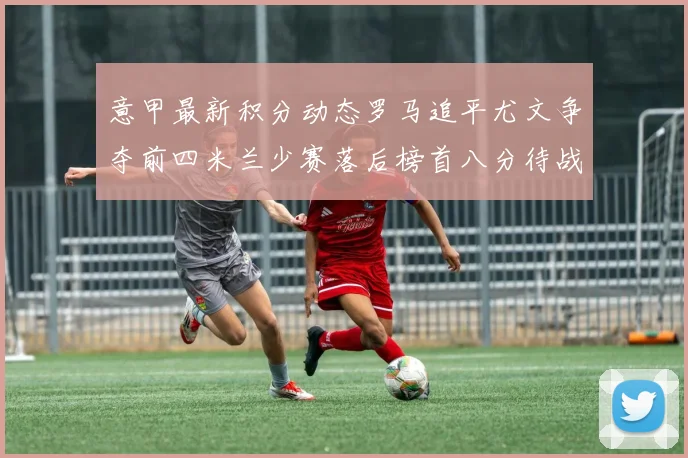 意甲最新积分动态罗马追平尤文争夺前四米兰少赛落后榜首八分待战比萨