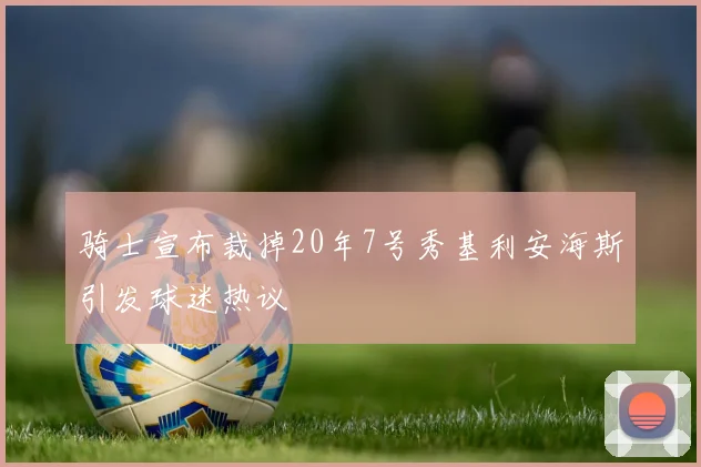 骑士宣布裁掉20年7号秀基利安海斯引发球迷热议