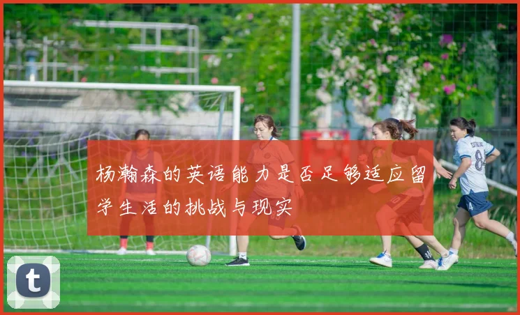 杨瀚森的英语能力是否足够适应留学生活的挑战与现实