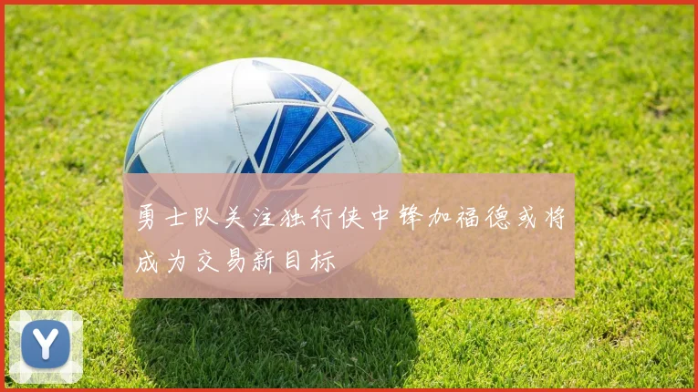 勇士队关注独行侠中锋加福德或将成为交易新目标