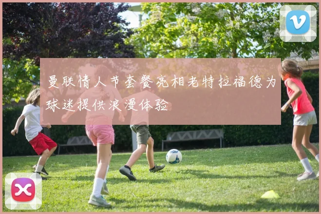 曼联情人节套餐亮相老特拉福德为球迷提供浪漫体验