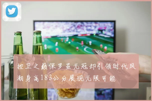 控卫之巅保罗虽无冠却引领时代风潮身高183公分展现无限可能