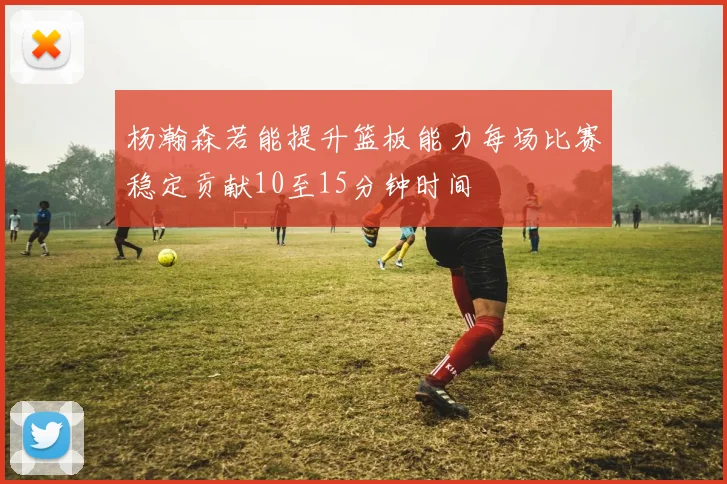 杨瀚森若能提升篮板能力每场比赛稳定贡献10至15分钟时间