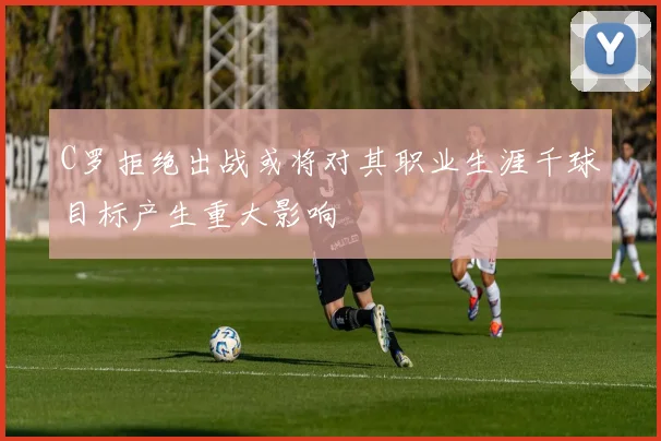 C罗拒绝出战或将对其职业生涯千球目标产生重大影响