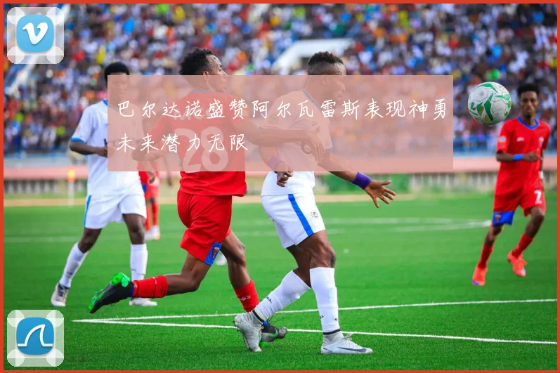巴尔达诺盛赞阿尔瓦雷斯表现神勇未来潜力无限