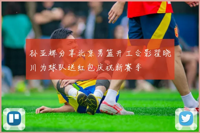 孙亚辉分享北京男篮开工合影翟晓川为球队送红包庆祝新赛季