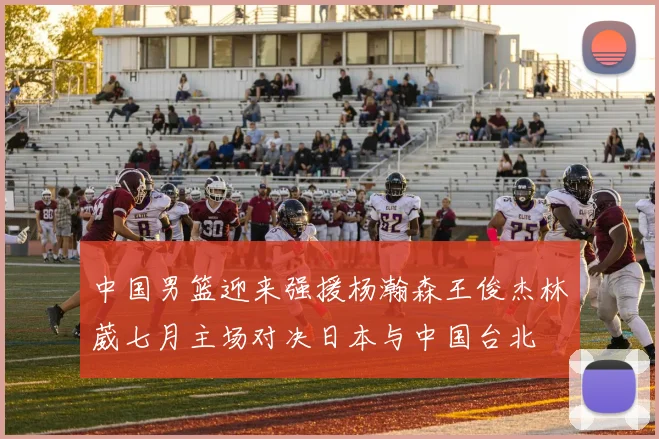 中国男篮迎来强援杨瀚森王俊杰林葳七月主场对决日本与中国台北