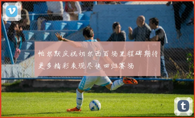 帕尔默庆祝切尔西百场里程碑期待更多精彩表现尽快回归赛场