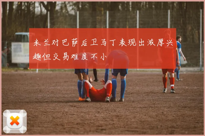 米兰对巴萨后卫马丁表现出浓厚兴趣但交易难度不小