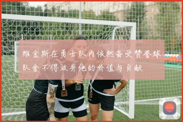 维金斯在勇士队内依然备受赞誉球队舍不得放弃他的价值与贡献