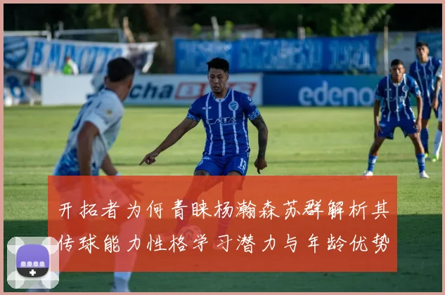 开拓者为何青睐杨瀚森苏群解析其传球能力性格学习潜力与年龄优势