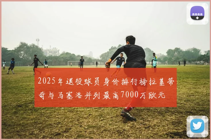 2025年退役球员身价排行榜拉基蒂奇与马塞洛并列最高7000万欧元