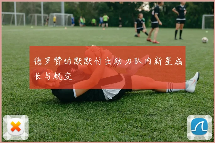 德罗赞的默默付出助力队内新星成长与蜕变