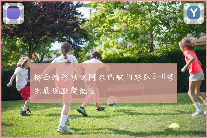 梅西精彩助攻阿尔巴破门球队2-0领先展现默契配合