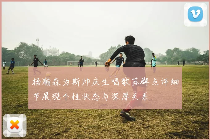 杨瀚森为斯帅庆生唱歌苏群点评细节展现个性状态与深厚关系