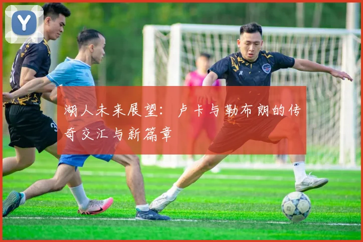 湖人未来展望：卢卡与勒布朗的传奇交汇与新篇章