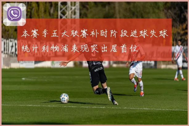 本赛季五大联赛补时阶段进球失球统计利物浦表现突出居首位