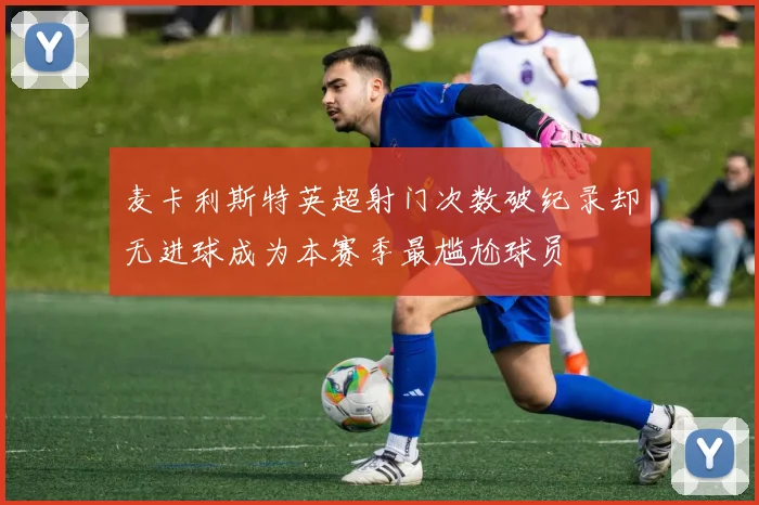 麦卡利斯特英超射门次数破纪录却无进球成为本赛季最尴尬球员